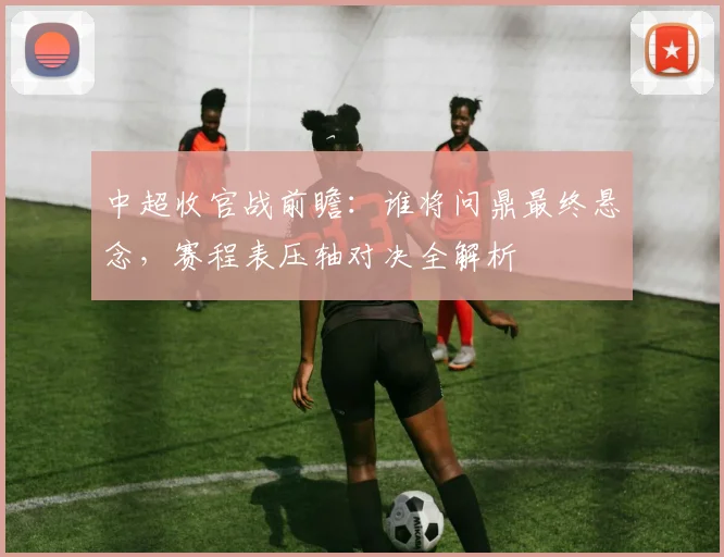 中超收官战前瞻：谁将问鼎最终悬念，赛程表压轴对决全解析